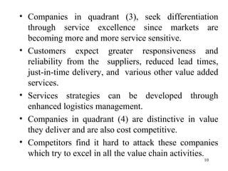 Companies in quadrant (3), seek differentiation through service excellence since markets are becoming more and more service sensitive.  Customers expect greater responsiveness and reliability from the  suppliers, reduced lead times, just-in-time delivery, and  various other value added services. Services strategies can be developed through enhanced logistics management. Companies in quadrant (4) are distinctive in value they deliver and are also cost competitive.  Competitors find it hard to attack these companies which try to excel in all the value chain activities.  