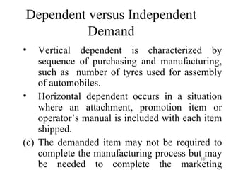 Dependent versus Independent Demand Vertical dependent is characterized by sequence of purchasing and manufacturing, such as  number of tyres used for assembly of automobiles. Horizontal dependent occurs in a situation where an attachment, promotion item or operator’s manual is included with each item shipped.  The demanded item may not be required to complete the manufacturing process but may be needed to complete the marketing process. 