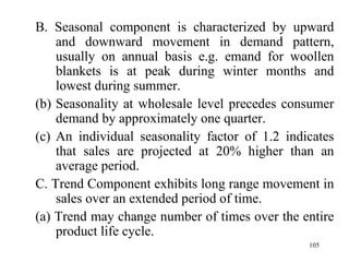 B. Seasonal component is characterized by upward and downward movement in demand pattern, usually on annual basis e.g. emand for woollen blankets is at peak during winter months and lowest during summer. Seasonality at wholesale level precedes consumer demand by approximately one quarter. An individual seasonality factor of 1.2 indicates that sales are projected at 20% higher than an average period. C. Trend Component exhibits long range movement in sales over an extended period of time.  (a) Trend may change number of times over the entire product life cycle. 