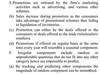 E.Promotions are initiated by the firm’s marketing activities such as advertising, and various other schemes. Sales increase during promotion as the consumers take advantage of promotional schemes thus leding to liquidation of inventories. Promotion can either be the deals offered to the consumers or deals offered to the trade (wholesalers/ retailers). Promotions if offered on regular basis at the same time every year will resemble a seasonal component. F. Irregular components include random or unpredictable quantities that do not fit into any other category hence are impossible to predict. (a) By tracking and predicting other components the magnitude of random component can be minimized. 