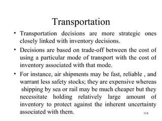 Transportation Transportation decisions are more strategic ones closely linked with inventory decisions. Decisions are based on trade-off between the cost of using a particular mode of transport with the cost of inventory associated with that mode. For instance, air shipments may be fast, reliable , and warrant less safety stocks; they are expensive whereas  shipping by sea or rail may be much cheaper but they necessitate holding relatively large amount of inventory to protect against the inherent uncertainty associated with them. 