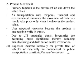 A. Product Movement Primary function is the movement up and down the value chain. As transportation uses temporal, financial and environmental resources, the movement of materials should take place only when it enhances the product value.  Uses  temporal resources  because the product is inaccessible while in transit. Due to JIT strategies transit inventories are becoming more significant thereby reducing manufacturing and distribution centre inventories. (b) Expenses incurred internally for private fleet of vehicles or externally for commercial or public transportation constitute  financial resources.  