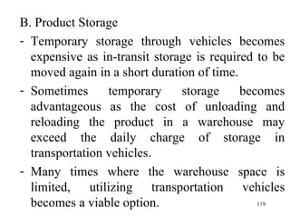 B. Product Storage Temporary storage through vehicles becomes expensive as in-transit storage is required to be moved again in a short duration of time. Sometimes temporary storage becomes advantageous as the cost of unloading and reloading the product in a warehouse may exceed the daily charge of storage in transportation vehicles. Many times where the warehouse space is limited, utilizing transportation vehicles becomes a viable option.  