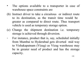 The options available to a transporter in case of warehouse space constraints are Instruct driver to take a circuitous  or indirect route to its destination, as the transit time would be  greater as compared to direct route. Thus transport vehicle is used as temporary storage option. Change the shipment destination i.e. temporary storage is achieved through diversion. For instance, product that is, say, scheduled initially from Mumbai to Hyderabad gets diverted  mid way to Vishakapatnam (Vizag) as Vizag warehouse may be in greater need of product and has the storage capacity. 