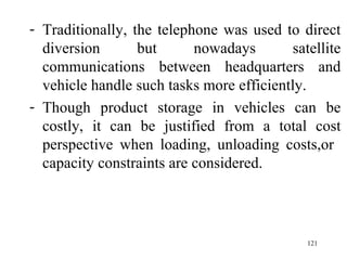 Traditionally, the telephone was used to direct diversion but nowadays satellite communications between headquarters and vehicle handle such tasks more efficiently. Though product storage in vehicles can be costly, it can be justified from a total cost perspective when loading, unloading costs,or  capacity constraints are considered. 