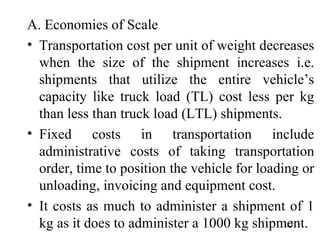 A. Economies of Scale  Transportation cost per unit of weight decreases when the size of the shipment increases i.e. shipments that utilize the entire vehicle’s capacity like truck load (TL) cost less per kg than less than truck load (LTL) shipments.  Fixed costs in transportation include administrative costs of taking transportation order, time to position the vehicle for loading or unloading, invoicing and equipment cost. It costs as much to administer a shipment of 1 kg as it does to administer a 1000 kg shipment.  