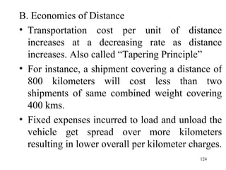B. Economies of Distance Transportation cost per unit of distance increases at a decreasing rate as distance increases. Also called “Tapering Principle” For instance, a shipment covering a distance of 800 kilometers will cost less than two shipments of same combined weight covering 400 kms. Fixed expenses incurred to load and unload the vehicle get spread over more kilometers resulting in lower overall per kilometer charges.  