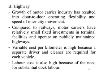 B. Highway Growth of motor carrier industry has resulted into door-to-door operating flexibility and speed of inter-city movement. Compared to railways, motor carriers have relatively small fixed investments in terminal facilities and operate on publicly maintained highways. Variable cost per kilometer is high because a separate driver and cleaner are required for each vehicle. Labour cost is also high because of the need for substantial dock labour. 