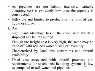 As pipelines are not labour intensive, variable operating cost is extremely low once the pipeline is constructed. Inflexible and limited to products in the form of gas, liquid or slurry.  E. Air Significant advantage lies in the speed with which a shipment can be transported. Though the freight cost is very high, the same may be trade-off with reduced warehousing or inventory. Characterized by load size constraints and aircraft availability.  Fixed cost associated with aircraft purchase and requirements for specialized handling systems is low as compared to rail, water and pipeline. 