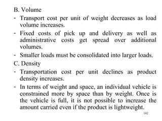 B. Volume Transport cost per unit of weight decreases as load volume increases. Fixed costs of pick up and delivery as well as administrative costs get spread over additional volumes. Smaller loads must be consolidated into larger loads.  C. Density Transportation cost per unit declines as product density increases.  In terms of weight and space, an individual vehicle is constrained more by space than by weight. Once is the vehicle is full, it is not possible to increase the amount carried even if the product is lightweight. 