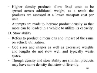 Higher density products allow fixed costs to be spread across additional weight, as a result the products are assessed at a lower transport cost per unit. Attempts are made to increase product density so that more can be loaded in a vehicle to utilize its capacity.  D. Stow ability Refers to product dimensions and impact of the same on vehicle utilization. Odd sizes and shapes as well as excessive weights and lengths do not stow well and typically waste space.  Though density and stow ability are similar, products may have same density that stow differently. 
