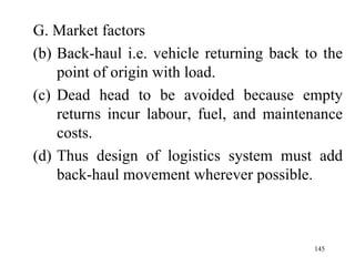 G. Market factors Back-haul i.e. vehicle returning back to the point of origin with load. Dead head to be avoided because empty returns incur labour, fuel, and maintenance costs. Thus design of logistics system must add back-haul movement wherever possible. 