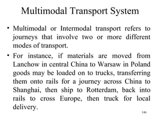 Multimodal Transport System Multimodal or Intermodal transport refers to journeys that involve two or more different modes of transport.  For instance, if materials are moved from Lanchow in central China to Warsaw in Poland goods may be loaded on to trucks, transferring them onto rails for a journey across China to Shanghai, then ship to Rotterdam, back into rails to cross Europe, then truck for local delivery. 