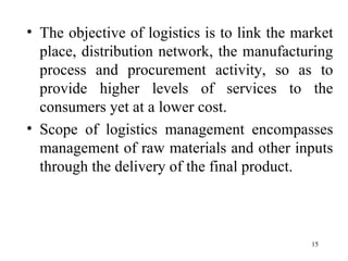 The objective of logistics is to link the market place, distribution network, the manufacturing process and procurement activity, so as to provide higher levels of services to the consumers yet at a lower cost. Scope of logistics management encompasses management of raw materials and other inputs through the delivery of the final product.  