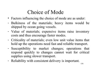 Choice of Mode Factors influencing the choice of mode are as under: Bulkiness of the materials; heavy items would be shipped by ocean going vessels.  Value of materials; expensive items raise inventory costs and thus encourage faster modes. Criticality of materials; even low unit value items that hold up the operations need fast and reliable transport. Susceptibility to market changes; operations that respond quickly to changes cannot wait for critical supplies using slower transport. Reliability with consistent delivery is important.  