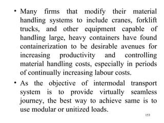 Many firms that modify their material handling systems to include cranes, forklift trucks, and other equipment capable of handling large, heavy containers have found containerization to be desirable avenues for increasing productivity and controlling material handling costs, especially in periods of continually increasing labour costs. As the objective of intermodal transport system is to provide virtually seamless journey, the best way to achieve same is to use modular or unitized loads.  