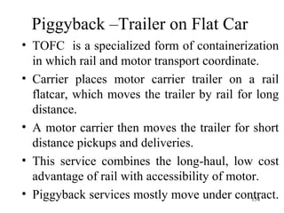 Piggyback –Trailer on Flat Car  TOFC  is a specialized form of containerization in which rail and motor transport coordinate. Carrier places motor carrier trailer on a rail flatcar, which moves the trailer by rail for long distance. A motor carrier then moves the trailer for short distance pickups and deliveries. This service combines the long-haul, low cost advantage of rail with accessibility of motor. Piggyback services mostly move under contract.  