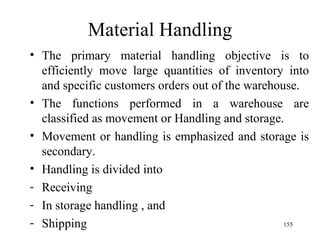 Material Handling The primary material handling objective is to efficiently move large quantities of inventory into and specific customers orders out of the warehouse. The functions performed in a warehouse are classified as movement or Handling and storage. Movement or handling is emphasized and storage is secondary. Handling is divided into Receiving In storage handling , and Shipping 