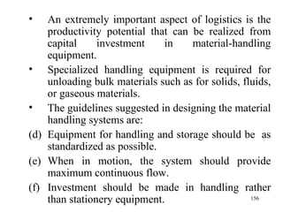 An extremely important aspect of logistics is the productivity potential that can be realized from capital investment in material-handling equipment. Specialized handling equipment is required for unloading bulk materials such as for solids, fluids, or gaseous materials. The guidelines suggested in designing the material handling systems are: Equipment for handling and storage should be  as standardized as possible. When in motion, the system should provide maximum continuous flow. Investment should be made in handling rather than stationery equipment. 