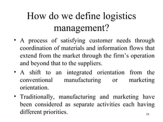 How do we define logistics management? A process of satisfying customer needs through coordination of materials and information flows that extend from the market through the firm’s operation and beyond that to the suppliers. A shift to an integrated orientation from the conventional manufacturing or marketing orientation. Traditionally, manufacturing and marketing have been considered as separate activities each having different priorities. 