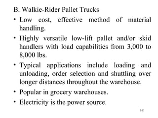 B. Walkie-Rider Pallet Trucks Low cost, effective method of material handling. Highly versatile low-lift pallet and/or skid handlers with load capabilities from 3,000 to 8,000 lbs. Typical applications include loading and unloading, order selection and shuttling over longer distances throughout the warehouse. Popular in grocery warehouses. Electricity is the power source.  