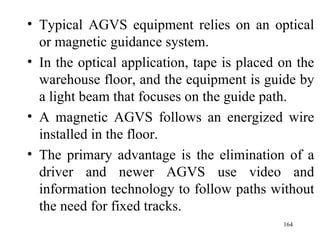 Typical AGVS equipment relies on an optical or magnetic guidance system. In the optical application, tape is placed on the warehouse floor, and the equipment is guide by a light beam that focuses on the guide path. A magnetic AGVS follows an energized wire installed in the floor. The primary advantage is the elimination of a driver and newer AGVS use video and information technology to follow paths without the need for fixed tracks. 