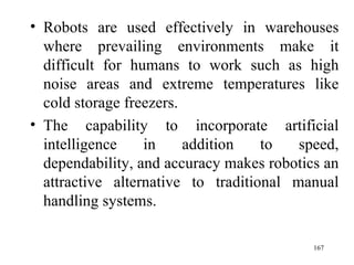 Robots are used effectively in warehouses where prevailing environments make it difficult for humans to work such as high noise areas and extreme temperatures like cold storage freezers. The capability to incorporate artificial intelligence in addition to speed, dependability, and accuracy makes robotics an attractive alternative to traditional manual handling systems.  