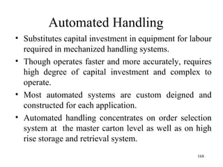 Automated Handling Substitutes capital investment in equipment for labour required in mechanized handling systems. Though operates faster and more accurately, requires high degree of capital investment and complex to operate. Most automated systems are custom deigned and constructed for each application. Automated handling concentrates on order selection system at  the master carton level as well as on high rise storage and retrieval system.  