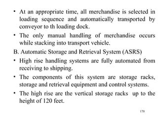 At an appropriate time, all merchandise is selected in loading sequence and automatically transported by conveyor to th loading dock. The only manual handling of merchandise occurs while stacking into transport vehicle.  B. Automatic Storage and Retrieval System (ASRS) High rise handling systems are fully automated from receiving to shipping. The components of this system are storage racks, storage and retrieval equipment and control systems. The high rise are the vertical storage racks  up to the height of 120 feet.  