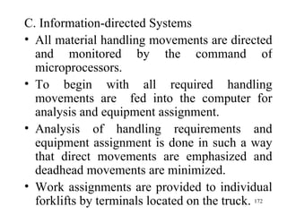C. Information-directed Systems All material handling movements are directed and monitored by the command of microprocessors. To begin with all required handling movements are  fed into the computer for analysis and equipment assignment. Analysis of handling requirements and equipment assignment is done in such a way that direct movements are emphasized and deadhead movements are minimized. Work assignments are provided to individual forklifts by terminals located on the truck.  