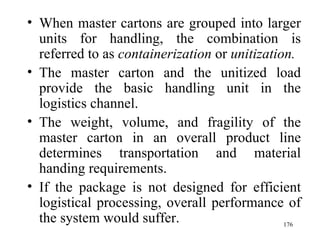When master cartons are grouped into larger units for handling, the combination is referred to as  containerization  or  unitization. The master carton and the unitized load provide the basic handling unit in the logistics channel. The weight, volume, and fragility of the master carton in an overall product line determines transportation and material handing requirements. If the package is not designed for efficient logistical processing, overall performance of the system would suffer.  