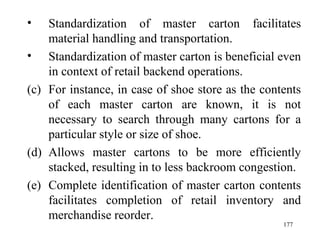 Standardization of master carton facilitates material handling and transportation. Standardization of master carton is beneficial even in context of retail backend operations.  For instance, in case of shoe store as the contents of each master carton are known, it is not necessary to search through many cartons for a particular style or size of shoe. Allows master cartons to be more efficiently stacked, resulting in to less backroom congestion. Complete identification of master carton contents facilitates completion of retail inventory and merchandise reorder. 