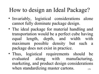 How to design an Ideal Package? Invariably, logistical considerations alone cannot fully dominate package design. The ideal package for material handling and transportation would be a perfect cube having equal length, depth, and width with maximum possible density but such a package does not exist in practice. Thus, logistical requirements should be evaluated along with manufacturing, marketing, and product design considerations when standardizing master cartons.  
