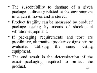 The susceptibility to damage of a given package is directly related to the environment in which it moves and is stored. Product fragility can be measured by product/package testing by means of shock and vibration equipment. If packaging requirements and cost are prohibitive, alternative product designs can be evaluated utilizing the same testing equipment. The end result is the determination of the exact packaging required to protect the product.  