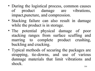 During the logistical process, common causes of product damage are vibrations, impact,puncture, and compression. Stacking failure can also result in damage while the product is in storage. The potential physical damage of poor stacking ranges from surface scuffing and marring to complete product crushing, buckling and cracking. Typical methods of securing the packages are strapping, tie-downs, and use of various dunnage materials that limit vibrations and shock.  