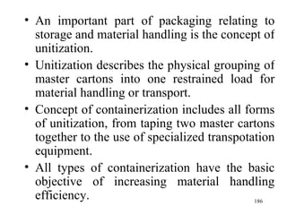 An important part of packaging relating to storage and material handling is the concept of unitization. Unitization describes the physical grouping of master cartons into one restrained load for material handling or transport. Concept of containerization includes all forms of unitization, from taping two master cartons together to the use of specialized transpotation equipment. All types of containerization have the basic objective of increasing material handling efficiency. 