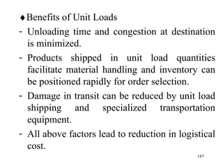  Benefits of Unit Loads Unloading time and congestion at destination is minimized. Products shipped in unit load quantities facilitate material handling and inventory can be positioned rapidly for order selection. Damage in transit can be reduced by unit load shipping and specialized transportation equipment. All above factors lead to reduction in logistical cost.  