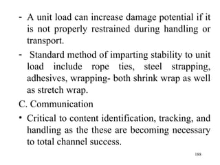 A unit load can increase damage potential if it is not properly restrained during handling or transport. Standard method of imparting stability to unit load include rope ties, steel strapping, adhesives, wrapping- both shrink wrap as well as stretch wrap. C. Communication Critical to content identification, tracking, and handling as the these are becoming necessary to total channel success. 