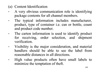 Content Identification A very obvious communication role is identifying package contents for all channel members. The typical information includes manufacturer, product, type of container i.e. can or bottle, count and product code number. The carton information is used to identify product for receiving, order selection, and shipment verification. Visibility is the major consideration, and material handlers should be able to see the label from reasonable distances in all directions.  High value products often have small labels to minimize the temptation of theft. 
