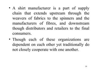 A shirt manufacturer is a part of supply chain that extends upstream through the weavers of fabrics to the spinners and the manufacturers of fibres, and downstream though distributors and retailers to the final consumers. Though each of these organizations are dependent on each other yet traditionally do not closely cooperate with one another. 