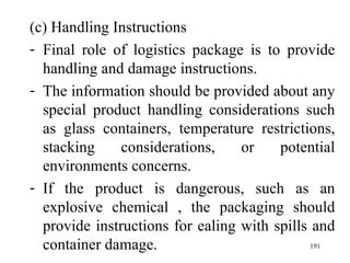(c) Handling Instructions Final role of logistics package is to provide handling and damage instructions. The information should be provided about any special product handling considerations such as glass containers, temperature restrictions, stacking considerations, or potential environments concerns. If the product is dangerous, such as an explosive chemical , the packaging should provide instructions for ealing with spills and container damage.    