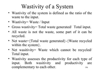 Wastivity of a System Wastivity of the system is defined as the ratio of the waste to the input. Wastivity= Waste / Input Gross wastivity= Total waste generated/  Total input. All waste is not the waste, some part of it can be recycled. Net waste={Total waste generated}-{Waste recycled within the system}. Net wasitivity= Waste which cannot be recycled/ Total input. Wastivity assesses the productivity for each type of input. Both wasitivity and productivity are complementary to each other. 