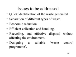 Issues to be addressed Quick identification of the waste generated. Separation of different types of waste. Economic reduction. Efficient collection and handling. Recycling, and effective disposal without affecting the environment.  Designing a suitable ‘waste control programme’.  