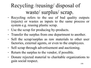 Recycling /reusing/ disposal of waste/ surplus/ scrap. Recycling refers to the use of bad quality outputs (rejects) or wastes as inputs to the same process or system e.g. reusing plastic scrap. Use the scrap for producing by-products. Transfer the surplus from one department to another. Sell the scrap/surplus as raw materials to other user factories, external agents, or even to the employees. Sell scrap through advertisement and auctioning. Return the surplus to the vendor, if possible. Donate rejected material to charitable organizations to gain social respect.  
