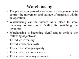 Warehousing The primary purpose of a warehouse management is to control the movement and storage of materials within an operation. Warehousing can be viewed as a place to store inventory as well as a facility for switching the inventory. Warehousing is becoming significant to achieve the following objectives: To reduce inventory To reduced labour costs To increase storage capacity To increase customer service To increase inventory accuracy. 