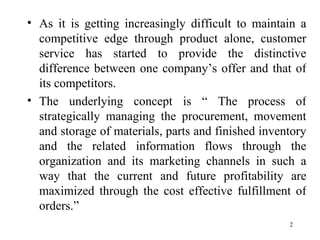 As it is getting increasingly difficult to maintain a competitive edge through product alone, customer service has started to provide the distinctive difference between one company’s offer and that of its competitors. The underlying concept is “ The process of strategically managing the procurement, movement and storage of materials, parts and finished inventory and the related information flows through the organization and its marketing channels in such a way that the current and future profitability are maximized through the cost effective fulfillment of orders.”  