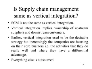 Is Supply chain management same as vertical integration? SCM is not the same as vertical integration. Vertical integration implies ownership of upstream suppliers and downstream customers. Earlier, vertical integration used to be the desirable strategy but increasingly the companies are focusing on their core business i.e. the activities that they do really well and where they have a differential advantage. Everything else is outsourced.  