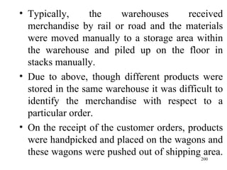 Typically, the warehouses received merchandise by rail or road and the materials were moved manually to a storage area within the warehouse and piled up on the floor in stacks manually. Due to above, though different products were stored in the same warehouse it was difficult to identify the merchandise with respect to a particular order.  On the receipt of the customer orders, products were handpicked and placed on the wagons and these wagons were pushed out of shipping area.  