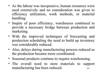 As the labour was inexpensive, human resources were used extensively and no consideration was given to efficiency utilization, work methods, or material handling. Inspite of poor efficiency, warehouses continued to provide a necessary bridge between production and marketing.  With the improved techniques of forecasting and production scheduling the need to build up inventory was considerably reduced. Also, delays during manufacturing process reduced as the production became more coordinated. Seasonal products continue to require warehousing. The overall need to store materials to support manufacturing has been reduced.  