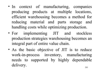 In context of manufacturing, companies producing products at multiple locations, efficient warehousing becomes a method for reducing material and parts storage and handling costs while optimizing production.  For implementing JIT and stockless production strategies warehousing becomes an integral part of entire value chain. As the basic objective of JIT is to reduce work-in-process inventory, manufacturing needs to supported by highly dependable delivery.  